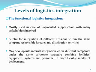 Levels of logistics integration
The functional logistics integration:
 Mostly used in case of fragmented supply chain with many
stakeholders involved
 helpful for integration of different divisions within the same
company responsible for sales and distribution activities
 May develop into internal integration where different companies
under the same corporate structure combine facilities,
equipment, systems and personnel in more flexible modes of
deployment.
18
 