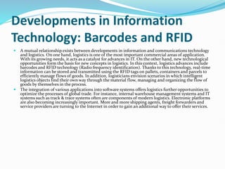 Developments in Information
Technology: Barcodes and RFID
 A mutual relationship exists between developments in information and communications technology
and logistics. On one hand, logistics is one of the most important commercial areas of application.
With its growing needs, it acts as a catalyst for advances in IT. On the other hand, new technological
opportunities form the basis for new concepts in logistics. In this context, logistics advances include
barcodes and RFID technology (Radio frequency identification). Thanks to this technology, real-time
information can be stored and transmitted using the RFID tags on pallets, containers and parcels to
efficiently manage flows of goods. In addition, logisticians envision scenarios in which intelligent
logistics objects find their own way through the material flow, managing and organizing the flow of
goods by themselves in the process.
 The integration of various applications into software systems offers logistics further opportunities to
optimize the processes of global trade. For instance, internal warehouse management systems and IT
systems such as track & trace systems often are components of modern logistics. Electronic platforms
are also becoming increasingly important. More and more shipping agents, freight forwarders and
service providers are turning to the Internet in order to gain an additional way to offer their services.
 