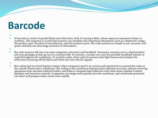 Barcode

 A barcode is a series of parallel black and white bars, both of varying widths, whose sequence represents letters or
numbers. This sequence is a code that scanners can translate into important information such as a shipment’s origin,
the product type, the place of manufacture, and the product’s price. Bar code systems are simple to use, accurate, and
quick; and they can store large amounts of information.

 Bar code scanners fall into two main categories: automatic and handheld. Automatic scanners are in a fixed position
and scan packages as they go by on a conveyer belt. In contrast, a worker can carry the portable handheld scanner or
wand throughout the warehouse. To read bar codes, these optical scanners emit light beams and translate the
reflections bouncing off the black and white bars into electric signals.

 Bar coding had its initial logistics impact when companies used it on cartons and monitored or scanned the codes as
the cartons flowed into a warehouse. Bar coding at the warehouse improves data collection accuracy, reduces receiving
operations time and data collection labor, and helps to integrate data collection with other areas, leading to better
database and inventory controls. Companies can assign more quickly into the warehouse, and warehouse personnel
can select and prepare orders much more rapidly.
 