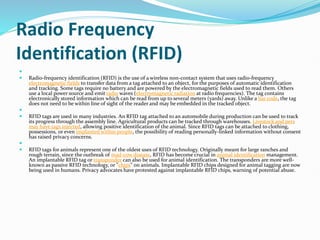 Radio Frequency
Identification (RFID)

 Radio-frequency identification (RFID) is the use of a wireless non-contact system that uses radio-frequency
electromagnetic fields to transfer data from a tag attached to an object, for the purposes of automatic identification
and tracking. Some tags require no battery and are powered by the electromagnetic fields used to read them. Others
use a local power source and emit radio waves (electromagnetic radiation at radio frequencies). The tag contains
electronically stored information which can be read from up to several meters (yards) away. Unlike a bar code, the tag
does not need to be within line of sight of the reader and may be embedded in the tracked object.

 RFID tags are used in many industries. An RFID tag attached to an automobile during production can be used to track
its progress through the assembly line. Agricultural products can be tracked through warehouses. Livestock and pets
may have tags injected, allowing positive identification of the animal. Since RFID tags can be attached to clothing,
possessions, or even implanted within people, the possibility of reading personally-linked information without consent
has raised privacy concerns.

 RFID tags for animals represent one of the oldest uses of RFID technology. Originally meant for large ranches and
rough terrain, since the outbreak of mad-cow disease, RFID has become crucial in animal identification management.
An implantable RFID tag or transponder can also be used for animal identification. The transponders are more well-
known as passive RFID technology, or "chips" on animals. Implantable RFID chips designed for animal tagging are now
being used in humans. Privacy advocates have protested against implantable RFID chips, warning of potential abuse.
 