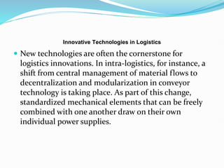 Innovative Technologies in Logistics
 New technologies are often the cornerstone for
logistics innovations. In intra-logistics, for instance, a
shift from central management of material flows to
decentralization and modularization in conveyor
technology is taking place. As part of this change,
standardized mechanical elements that can be freely
combined with one another draw on their own
individual power supplies.
 
