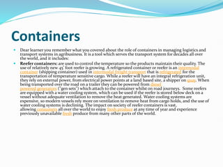 Containers
 Dear learner you remember what you covered about the role of containers in managing logistics and
transport systems in agribusiness. It is a tool which serves the transport system for decades all over
the world, and it includes:
 Reefer containers: are used to control the temperature so the products maintain their quality. The
use of relatively new 45’ foot reefer is growing. A refrigerated container or reefer is an intermodal
container (shipping container) used in intermodal freight transport that is refrigerated for the
transportation of temperature sensitive cargo. While a reefer will have an integral refrigeration unit,
they rely on external power, from electrical power points at a land based site, a shipper on quay. When
being transported over the road on a trailer they can be powered from diesel
powered generators ("gen sets") which attach to the container whilst on road journeys. Some reefers
are equipped with a water cooling system, which can be used if the reefer is stored below deck on a
vessel without adequate ventilation to remove the heat generated. Water cooling systems are
expensive, so modern vessels rely more on ventilation to remove heat from cargo holds, and the use of
water cooling systems is declining. The impact on society of reefer containers is vast,
allowing consumers all over the world to enjoy fresh produce at any time of year and experience
previously unavailable fresh produce from many other parts of the world.
 