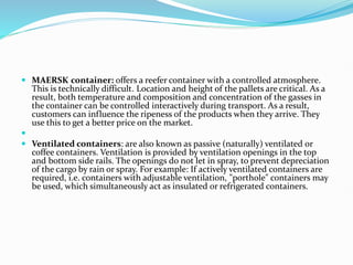  MAERSK container: offers a reefer container with a controlled atmosphere.
This is technically difficult. Location and height of the pallets are critical. As a
result, both temperature and composition and concentration of the gasses in
the container can be controlled interactively during transport. As a result,
customers can influence the ripeness of the products when they arrive. They
use this to get a better price on the market.

 Ventilated containers: are also known as passive (naturally) ventilated or
coffee containers. Ventilation is provided by ventilation openings in the top
and bottom side rails. The openings do not let in spray, to prevent depreciation
of the cargo by rain or spray. For example: If actively ventilated containers are
required, i.e. containers with adjustable ventilation, "porthole" containers may
be used, which simultaneously act as insulated or refrigerated containers.
 