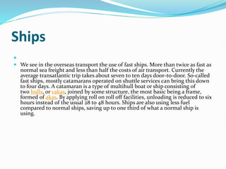 Ships

 We see in the overseas transport the use of fast ships. More than twice as fast as
normal sea freight and less than half the costs of air transport. Currently the
average transatlantic trip takes about seven to ten days door-to-door. So-called
fast ships, mostly catamarans operated on shuttle services can bring this down
to four days. A catamaran is a type of multihull boat or ship consisting of
two hulls, or vakas, joined by some structure, the most basic being a frame,
formed of akas. By applying roll on roll off facilities, unloading is reduced to six
hours instead of the usual 28 to 48 hours. Ships are also using less fuel
compared to normal ships, saving up to one third of what a normal ship is
using.
 
