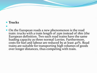  Trucks

 On the European roads a new phenomenon is the road
train: trucks with a train length of 25m instead of 18m (the
European definition. Two such road trains have the same
loading capacity as three normal Lorries. Furthermore,
costs for fuel and labour are reduced by at least 40%. Road
trains are suitable for transporting high volumes of goods
over longer distances, thus competing with train.
 