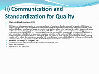 ii) Communication and
Standardization for Quality
 Electronic Data Interchange (EDI)

 EDI has been defined as computer-to-computer exchange of structured data for automatic processing. EDI is used by
supply chain partners to exchange essential information necessary for the effective running of their businesses. These
structural links are usually set up between organizations that have a long-term trading relationship. For example, some
multiple retailers will supply electronic point-of-sale (EPOS) data directly to suppliers, which in turn triggers
replenishment of the item sold. As a consequence of this type of strong link, suppliers will be able to build a historical
sales pattern that will aid their own demand forecasting activities. In this context, EDI has many benefits. It is
providing timely information about its customers' sales, it is highly accurate and it is very efficient because it does not
require staff to collate the information manually. EDI is used to send invoices, bills of lading, confirmation of dispatch,
shipping details and any information that the linked organizations choose to exchange.
 The main advantages of using EDI are:
 Information needs to be entered on to the computer system only once;
 Speed of transactions;
 Reduced cost and error rates.
 