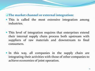 The market channel or external integration:
 This is called the most extensive integration among
industries.
 This level of integration requires that enterprises extend
their internal supply chain process both upstream with
suppliers of raw materials and downstream to final
consumers.
 In this way, all companies in the supply chain are
integrating their activities with those of other companies to
achieve economies of joint operation.
19
 