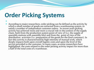 Order Picking Systems

 According to major researchers, order picking can be defined as the activity by
which a small number of goods are extracted from a warehousing system, to
satisfy a number of independent customer orders. In recent years picking
activity has achieved more and more a crucial role in the context of the supply
chain, both from the production system point of view of (i.e. the supply of
assembly stations with assembly kits) and from the point of view of the
distribution activities (i.e. preparation of the goods for the final customer). In
fact this activity is characterized by high intensity of manual work, which
deeply impacts both upon overall logistic costs and upon the level of the
service provided to the customer. In many cases, as some researchers have
highlighted, the costs related to the order picking activity impact for more than
a half of the total costs of a warehouse.
 