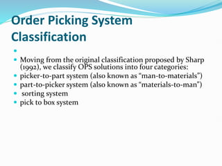 Order Picking System
Classification

 Moving from the original classification proposed by Sharp
(1992), we classify OPS solutions into four categories:
 picker-to-part system (also known as “man-to-materials”)
 part-to-picker system (also known as “materials-to-man”)
 sorting system
 pick to box system
 