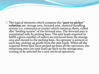  The logical elements which compose the “part-to-picker”
solution are: storage area, forward area, material handling
system (i.e. conveyors or trucks) which connects them, called
also “feeding system” of the forward area. The forward area is
constituted only by picking bays. The unit loads required to
fulfill a given number of orders are retrieved from the storage
area and moved to the picking bays. An operator is present at
each bay, picking up goods from the unit loads. When all the
required items have been picked up from all the operators, the
remaining ones (on unit load) go back to the storage area,
waiting to be selected for a new retrieval operation.
 