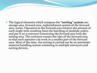  The logical elements which compose the “sorting” system are:
storage area, forward area, replenishment system of the forward
area, sorter. Operators in the forward area retrieve the amount of
each single item resulting from the batching of multiple orders
and put it on a conveyor connecting the forward area with the
sorting area. The conveyor crosses the isles of the forward area,
so that each operator can work in a smaller part of the forward
area. Most of the time, the sorting is carried out by an automatic
material handling system consisting in multiple conveyors and
sorting devices.
 