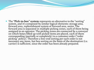  The “Pick-to-box” system represents an alternative to the “sorting”
system, and it’s composed by similar logical elements: storage area,
forward area, replenishment system of forward area, sorter. The
forward area is separated in multiple picking zones, each of them being
assigned to an operator. The picking zones are connected by a conveyor
on which boxes filled up with picked items are placed, each of them
corresponding (partially or completely) to a customer order (“order
picking” policy). Therefore a line-end sorting per each order is not
necessary any more, but box sorting on the basis of the destination (i.e.
carrier) is sufficient, since the order has been already prepared.
 