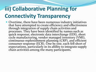 iii) Collaborative Planning for
Connectivity Transparency
 Overtime, there have been numerous industry initiatives
that have attempted to create efficiency and effectiveness
through integration of supply chain activities and
processes. They have been identified by names such as
quick response, electronic data interchange (EDI), short
cycle manufacturing, vendor managed inventory (VMI),
continuous-replenishment planning (CRP), and efficient
consumer response (ECR). One by one, each fell short of
expectations, particularly in its ability to integrate supply
chain activities among the many participants.
 