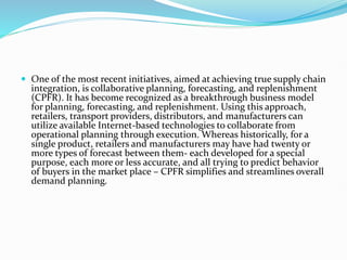  One of the most recent initiatives, aimed at achieving true supply chain
integration, is collaborative planning, forecasting, and replenishment
(CPFR). It has become recognized as a breakthrough business model
for planning, forecasting, and replenishment. Using this approach,
retailers, transport providers, distributors, and manufacturers can
utilize available Internet-based technologies to collaborate from
operational planning through execution. Whereas historically, for a
single product, retailers and manufacturers may have had twenty or
more types of forecast between them- each developed for a special
purpose, each more or less accurate, and all trying to predict behavior
of buyers in the market place – CPFR simplifies and streamlines overall
demand planning.
 