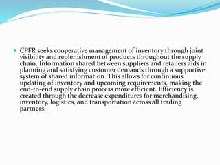  CPFR seeks cooperative management of inventory through joint
visibility and replenishment of products throughout the supply
chain. Information shared between suppliers and retailers aids in
planning and satisfying customer demands through a supportive
system of shared information. This allows for continuous
updating of inventory and upcoming requirements, making the
end-to-end supply chain process more efficient. Efficiency is
created through the decrease expenditures for merchandising,
inventory, logistics, and transportation across all trading
partners.
 