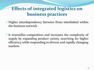 Effects of integrated logistics on
business practices
 Higher interdependency between firms interlinked within
the business network
 It intensifies competition and increases the complexity of
supply by expanding product variety, searching for higher
efficiency while responding to diverse and rapidly changing
markets
20
 