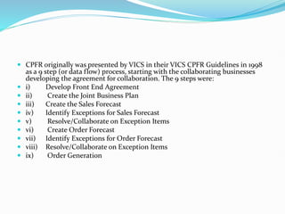  CPFR originally was presented by VICS in their VICS CPFR Guidelines in 1998
as a 9 step (or data flow) process, starting with the collaborating businesses
developing the agreement for collaboration. The 9 steps were:
 i) Develop Front End Agreement
 ii) Create the Joint Business Plan
 iii) Create the Sales Forecast
 iv) Identify Exceptions for Sales Forecast
 v) Resolve/Collaborate on Exception Items
 vi) Create Order Forecast
 vii) Identify Exceptions for Order Forecast
 viii) Resolve/Collaborate on Exception Items
 ix) Order Generation
 