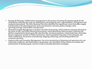  Strategy & Planning, Collaboration Arrangement is the process of setting the business goals for the
relationship, defining the scope of collaboration and assigning roles, responsibilities, checkpoints and
escalation procedures. The Joint Business Plan then identifies the significant events that affect supply
and demand in the planning period, such as promotions, inventory policy changes, store
openings/closings, and product introductions.
 Demand & Supply Management is broken into Sales Forecasting, which projects consumer demand at
the point of sale, and Order Planning/Forecasting, which determines future product ordering and
delivery requirements based upon the sales forecast, inventory positions, transit lead times, and other
factors. Execution consists of Order Generation, which transitions forecasts to firm demand, and
Order Fulfillment, the process of producing, shipping, delivering, and stocking products for
consumer purchase.
 Analysis tasks and Exception Management, the active monitoring of planning and operations for out-
of-bounds conditions, and Performance Assessment, the calculation of key metrics to evaluate the
achievement of business goals, uncover trends or develop alternative strategies.
 