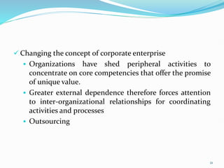  Changing the concept of corporate enterprise
 Organizations have shed peripheral activities to
concentrate on core competencies that offer the promise
of unique value.
 Greater external dependence therefore forces attention
to inter-organizational relationships for coordinating
activities and processes
 Outsourcing
21
 