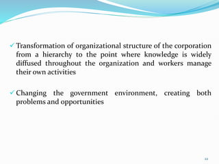  Transformation of organizational structure of the corporation
from a hierarchy to the point where knowledge is widely
diffused throughout the organization and workers manage
their own activities
 Changing the government environment, creating both
problems and opportunities
22
 