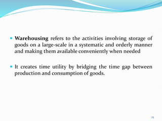 Warehousing refers to the activities involving storage of
goods on a large-scale in a systematic and orderly manner
and making them available conveniently when needed
 It creates time utility by bridging the time gap between
production and consumption of goods.
25
 