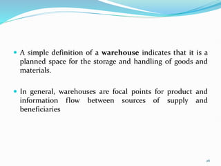 A simple definition of a warehouse indicates that it is a
planned space for the storage and handling of goods and
materials.
 In general, warehouses are focal points for product and
information flow between sources of supply and
beneficiaries
26
 