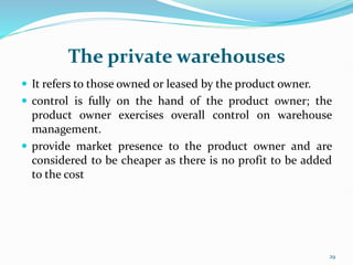 The private warehouses
 It refers to those owned or leased by the product owner.
 control is fully on the hand of the product owner; the
product owner exercises overall control on warehouse
management.
 provide market presence to the product owner and are
considered to be cheaper as there is no profit to be added
to the cost
29
 