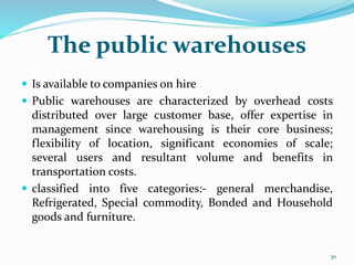 The public warehouses
 Is available to companies on hire
 Public warehouses are characterized by overhead costs
distributed over large customer base, offer expertise in
management since warehousing is their core business;
flexibility of location, significant economies of scale;
several users and resultant volume and benefits in
transportation costs.
 classified into five categories:- general merchandise,
Refrigerated, Special commodity, Bonded and Household
goods and furniture.
30
 