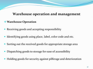 Warehouse operation and management
Warehouse Operation
 Receiving goods and accepting responsibility
 Identifying goods using place, label, color code and etc.
 Sorting out the received goods for appropriate storage area
 Dispatching goods to storage for ease of accessibility
 Holding goods for security against pilferage and deterioration
32
 