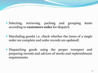  Selecting, retrieving, packing and grouping items
according to customers order for dispatch
 Marshaling goods( i.e. check whether the items of a single
order are complete and order records are updated)
 Dispatching goods using the proper transport and
preparing records and advices-of stocks and replenishment
requirements.
33
 