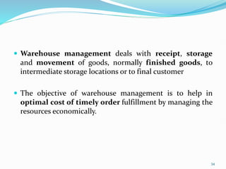 Warehouse management deals with receipt, storage
and movement of goods, normally finished goods, to
intermediate storage locations or to final customer
 The objective of warehouse management is to help in
optimal cost of timely order fulfillment by managing the
resources economically.
34
 