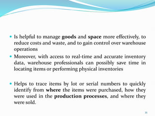  Is helpful to manage goods and space more effectively, to
reduce costs and waste, and to gain control over warehouse
operations
 Moreover, with access to real-time and accurate inventory
data, warehouse professionals can possibly save time in
locating items or performing physical inventories
 Helps to trace items by lot or serial numbers to quickly
identify from where the items were purchased, how they
were used in the production processes, and where they
were sold.
35
 
