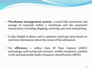  Warehouse management system = control the movement and
storage of materials within a warehouse and the associated
transactions, including shipping, receiving, put away and picking.
 Is also helpful to direct and to optimize stock put away based on
real time information about the status of bin utilization.
 For efficiency = utilize Auto ID Data Capture (AIDC)
technology, such as barcode scanners, mobile computers, wireless
LANs and potentially Radio-frequency identification (RFID).
36
 