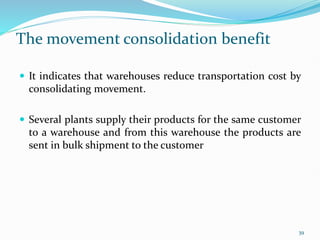 The movement consolidation benefit
 It indicates that warehouses reduce transportation cost by
consolidating movement.
 Several plants supply their products for the same customer
to a warehouse and from this warehouse the products are
sent in bulk shipment to the customer
39
 