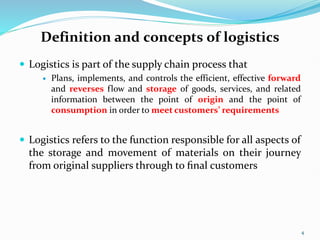 Definition and concepts of logistics
 Logistics is part of the supply chain process that
 Plans, implements, and controls the efficient, effective forward
and reverses flow and storage of goods, services, and related
information between the point of origin and the point of
consumption in order to meet customers’ requirements
 Logistics refers to the function responsible for all aspects of
the storage and movement of materials on their journey
from original suppliers through to ﬁnal customers
4
 