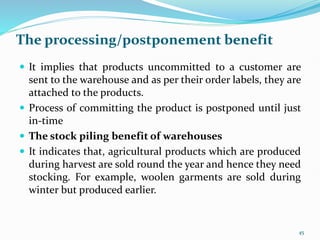 The processing/postponement benefit
 It implies that products uncommitted to a customer are
sent to the warehouse and as per their order labels, they are
attached to the products.
 Process of committing the product is postponed until just
in-time
 The stock piling benefit of warehouses
 It indicates that, agricultural products which are produced
during harvest are sold round the year and hence they need
stocking. For example, woolen garments are sold during
winter but produced earlier.
45
 