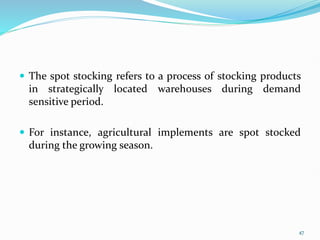  The spot stocking refers to a process of stocking products
in strategically located warehouses during demand
sensitive period.
 For instance, agricultural implements are spot stocked
during the growing season.
47
 