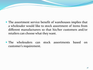  The assortment service benefit of warehouses implies that
a wholesaler would like to stock assortment of items from
different manufacturers so that his/her customers and/or
retailers can choose what they want.
 The wholesalers can stock assortments based on
customer’s requirement.
48
 