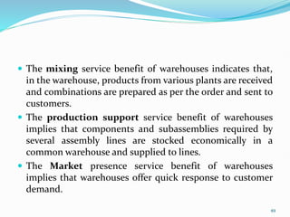  The mixing service benefit of warehouses indicates that,
in the warehouse, products from various plants are received
and combinations are prepared as per the order and sent to
customers.
 The production support service benefit of warehouses
implies that components and subassemblies required by
several assembly lines are stocked economically in a
common warehouse and supplied to lines.
 The Market presence service benefit of warehouses
implies that warehouses offer quick response to customer
demand.
49
 