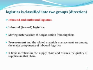 logistics is classified into two groups (direction)
Inbound and outbound logistics
 Inbound (inward) logistics:
 Moving materials into the organization from suppliers
 Procurement and the related materials management are among
the major components of inbound logistics.
 It links members in the supply chain and assures the quality of
suppliers in that chain
5
 