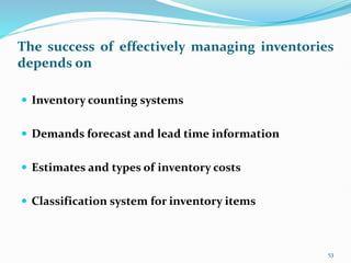 The success of effectively managing inventories
depends on
 Inventory counting systems
 Demands forecast and lead time information
 Estimates and types of inventory costs
 Classification system for inventory items
53
 