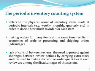The periodic inventory counting system
 Refers to the physical count of inventory items made at
periodic intervals (e.g. weekly, monthly, quarterly etc) in
order to decide how much to order for each item
 making orders for many items at the same time results in
economies of scale in processing and shipping orders
(advantage)
 lack of control between reviews; the need to protect against
shortages between review periods by carrying extra stock
and the need to make a decision on order quantities at each
review are among the disadvantages of this system.
55
 