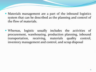  Materials management are a part of the inbound logistics
system that can be described as the planning and control of
the flow of materials.
 Whereas, logistic usually includes the activities of
procurement, warehousing, production planning, inbound
transportation, receiving, materials quality control,
inventory management and control, and scrap disposal
6
 