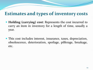 Estimates and types of inventory costs
 Holding (carrying) cost: Represents the cost incurred to
carry an item in inventory for a length of time, usually a
year.
 This cost includes interest, insurance, taxes, depreciation,
obsolescence, deterioration, spoilage, pilferage, breakage,
etc.
60
 