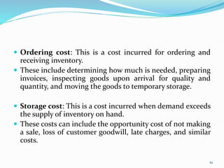  Ordering cost: This is a cost incurred for ordering and
receiving inventory.
 These include determining how much is needed, preparing
invoices, inspecting goods upon arrival for quality and
quantity, and moving the goods to temporary storage.
 Storage cost: This is a cost incurred when demand exceeds
the supply of inventory on hand.
 These costs can include the opportunity cost of not making
a sale, loss of customer goodwill, late charges, and similar
costs.
61
 