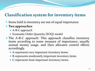 Classification system for inventory items
 Items held in inventory are not of equal importance
 Two approaches
 A-B-C approach
 Economic Order Quantity (EOQ) model
 The A-B-C approach: This approach classifies inventory
items according to some measure of importance, usually
annual money usage, and then allocates control efforts
accordingly.
 A-represents very important inventory items;
 B-represents moderately important inventory items
 C-represents least important inventory items.
62
 