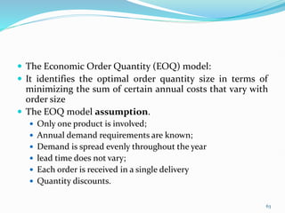  The Economic Order Quantity (EOQ) model:
 It identifies the optimal order quantity size in terms of
minimizing the sum of certain annual costs that vary with
order size
 The EOQ model assumption.
 Only one product is involved;
 Annual demand requirements are known;
 Demand is spread evenly throughout the year
 lead time does not vary;
 Each order is received in a single delivery
 Quantity discounts.
63
 