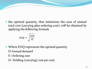 the optimal quantity, that minimizes the sum of annual
total cost (carrying plus ordering cost), will be obtained by
applying the following formula
 Where EOQ-represents the optimal quantity
D-Annual demand
S- Ordering cost
H- Holding (carrying) cost per unit
64
 