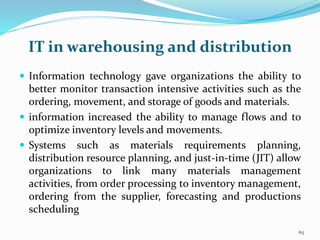 IT in warehousing and distribution
 Information technology gave organizations the ability to
better monitor transaction intensive activities such as the
ordering, movement, and storage of goods and materials.
 information increased the ability to manage flows and to
optimize inventory levels and movements.
 Systems such as materials requirements planning,
distribution resource planning, and just-in-time (JIT) allow
organizations to link many materials management
activities, from order processing to inventory management,
ordering from the supplier, forecasting and productions
scheduling
65
 