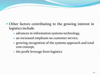  Other factors contributing to the growing interest in
logistics include
 advances in information systems technology,
 an increased emphasis on customer service,
 growing recognition of the systems approach and total
cost concept,
 the profit leverage from logistics
66
 